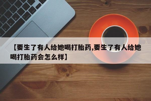 打胎药专卖微信联系方式亲测有效!【要生了有人给她喝打胎药,要生了有人给她喝打胎药会怎么样】