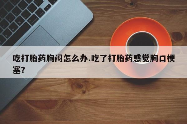 打胎药专卖微信联系方式亲测有效!吃打胎药胸闷怎么办.吃了打胎药感觉胸口梗塞？