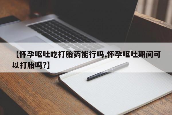 打胎药专卖微信联系方式亲测有效!【怀孕呕吐吃打胎药能行吗,怀孕呕吐期间可以打胎吗?】
