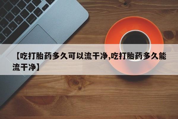 打胎药专卖微信联系方式亲测有效!【吃打胎药多久可以流干净,吃打胎药多久能流干净】