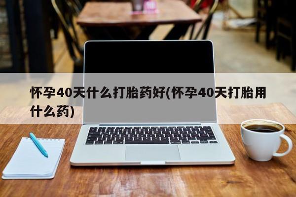 打胎药专卖微信联系方式亲测有效!怀孕40天什么打胎药好(怀孕40天打胎用什么药)