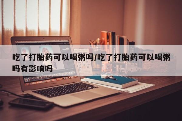 打胎药专卖微信联系方式亲测有效!吃了打胎药可以喝粥吗/吃了打胎药可以喝粥吗有影响吗