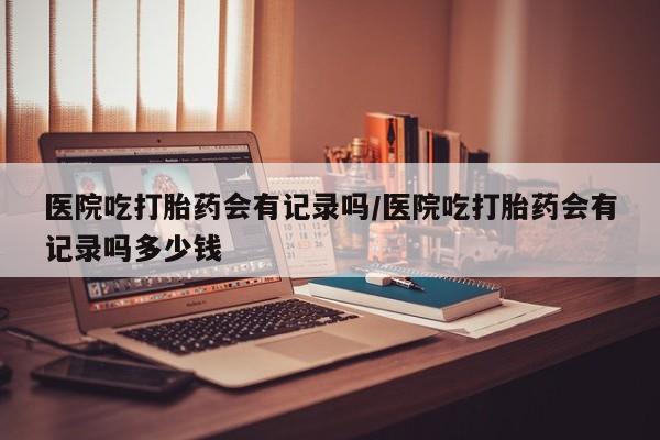 打胎药专卖微信联系方式亲测有效!医院吃打胎药会有记录吗/医院吃打胎药会有记录吗多少钱