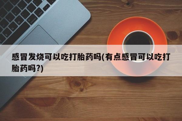 打胎药专卖微信联系方式亲测有效!感冒发烧可以吃打胎药吗(有点感冒可以吃打胎药吗?)