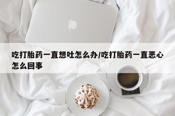 打胎药专卖微信联系方式亲测有效!吃打胎药一直想吐怎么办/吃打胎药一直恶心怎么回事