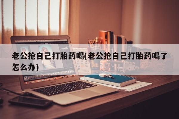 打胎药专卖微信联系方式亲测有效!老公抢自己打胎药喝(老公抢自己打胎药喝了怎么办)