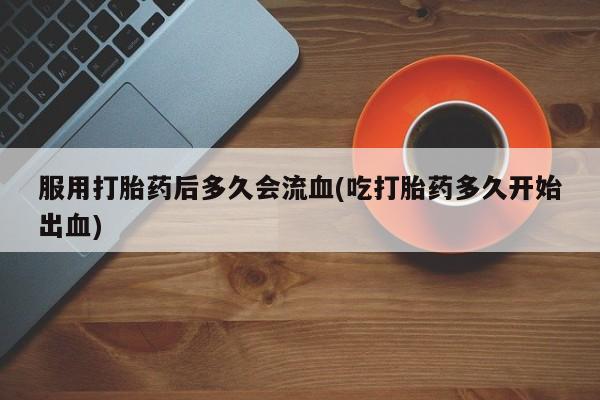 打胎药专卖微信联系方式亲测有效!服用打胎药后多久会流血(吃打胎药多久开始出血)