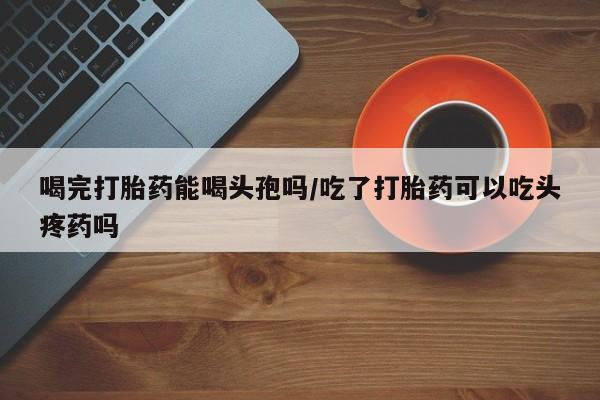 打胎药专卖微信联系方式亲测有效!喝完打胎药能喝头孢吗/吃了打胎药可以吃头疼药吗