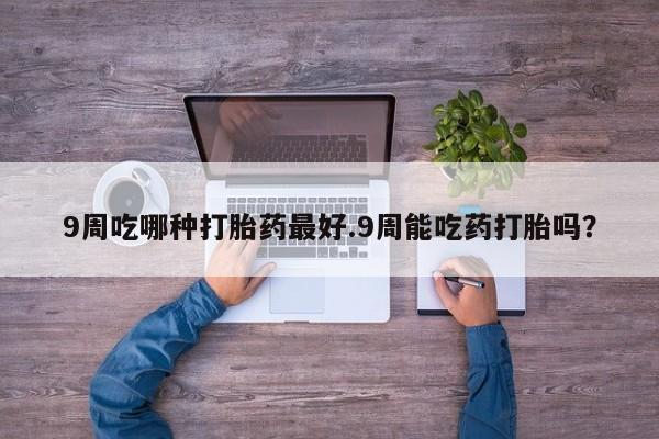 打胎药专卖微信联系方式亲测有效!9周吃哪种打胎药最好.9周能吃药打胎吗？