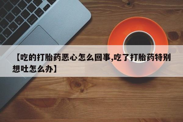 打胎药专卖微信联系方式亲测有效!【吃的打胎药恶心怎么回事,吃了打胎药特别想吐怎么办】