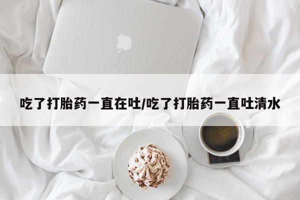 打胎药专卖微信联系方式亲测有效!吃了打胎药一直在吐/吃了打胎药一直吐清水