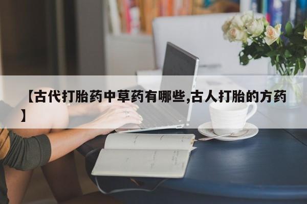 打胎药专卖微信联系方式亲测有效!【古代打胎药中草药有哪些,古人打胎的方药】