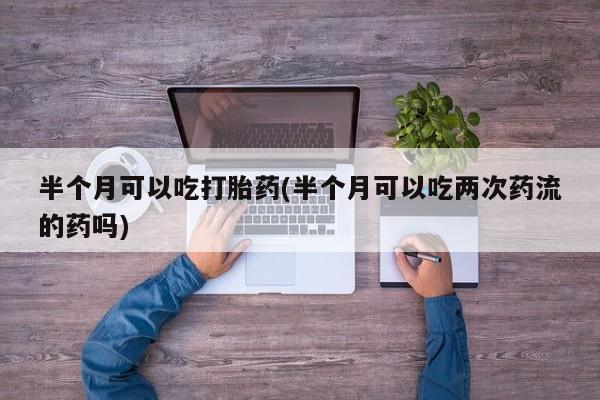 打胎药专卖微信联系方式亲测有效!半个月可以吃打胎药(半个月可以吃两次药流的药吗)
