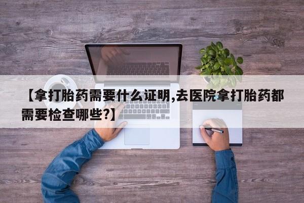 打胎药专卖微信联系方式亲测有效!【拿打胎药需要什么证明,去医院拿打胎药都需要检查哪些?】