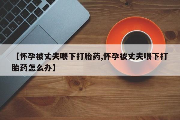 打胎药专卖微信联系方式亲测有效!【怀孕被丈夫喂下打胎药,怀孕被丈夫喂下打胎药怎么办】