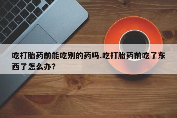 打胎药专卖微信联系方式亲测有效!吃打胎药前能吃别的药吗.吃打胎药前吃了东西了怎么办？