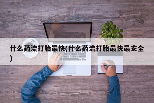 打胎药专卖微信联系方式亲测有效!什么药流打胎最快(什么药流打胎最快最安全)