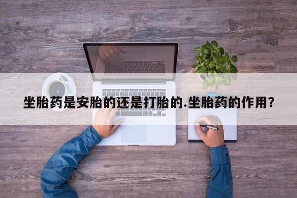 打胎药专卖微信联系方式亲测有效!坐胎药是安胎的还是打胎的.坐胎药的作用？