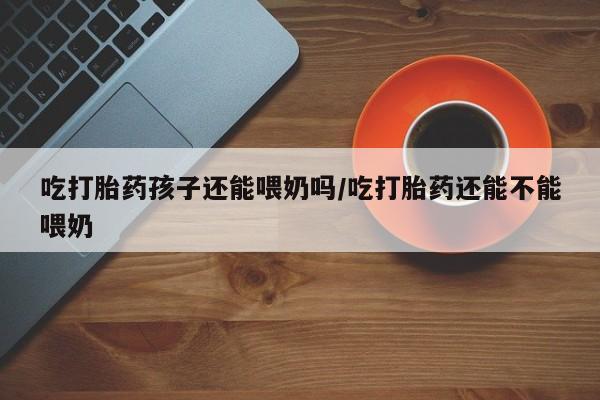 打胎药专卖微信联系方式亲测有效!吃打胎药孩子还能喂奶吗/吃打胎药还能不能喂奶