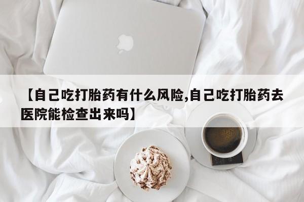 打胎药专卖微信联系方式亲测有效!【自己吃打胎药有什么风险,自己吃打胎药去医院能检查出来吗】