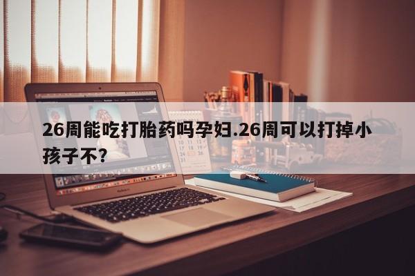 打胎药专卖微信联系方式亲测有效!26周能吃打胎药吗孕妇.26周可以打掉小孩子不？