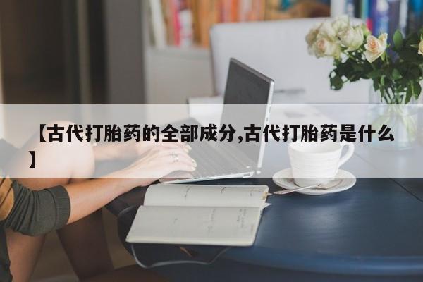 打胎药专卖微信联系方式亲测有效!【古代打胎药的全部成分,古代打胎药是什么】