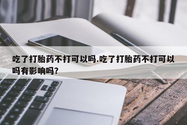 打胎药专卖微信联系方式亲测有效!吃了打胎药不打可以吗.吃了打胎药不打可以吗有影响吗？