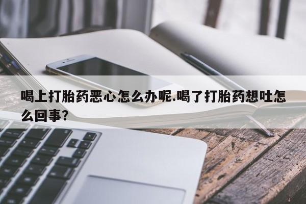打胎药专卖微信联系方式亲测有效!喝上打胎药恶心怎么办呢.喝了打胎药想吐怎么回事？