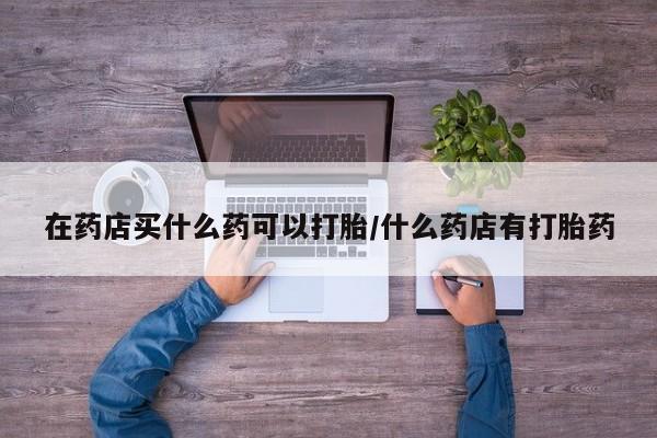 打胎药专卖微信联系方式亲测有效!在药店买什么药可以打胎/什么药店有打胎药