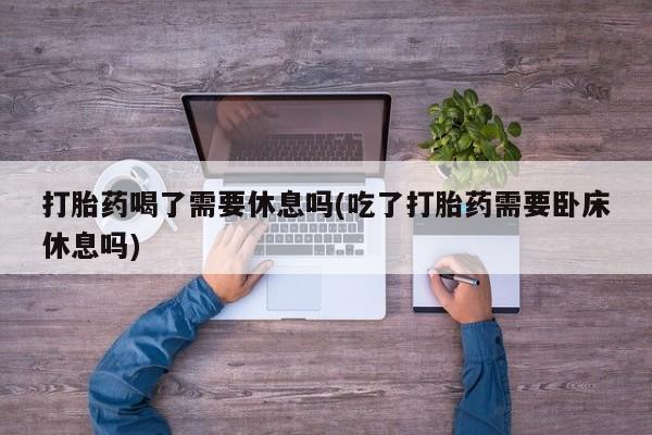 打胎药专卖微信联系方式亲测有效!打胎药喝了需要休息吗(吃了打胎药需要卧床休息吗)