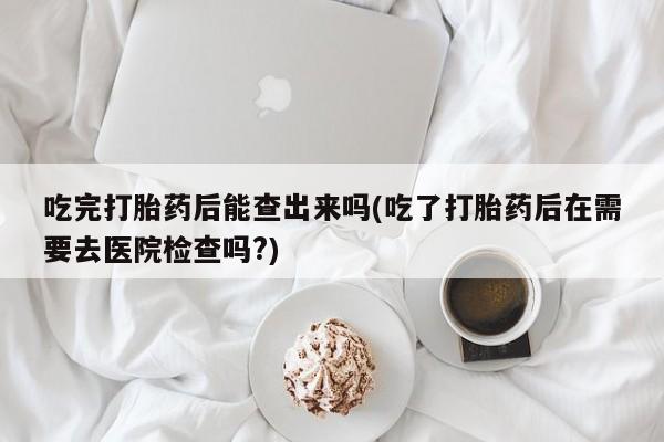 打胎药专卖微信联系方式亲测有效!吃完打胎药后能查出来吗(吃了打胎药后在需要去医院检查吗?)