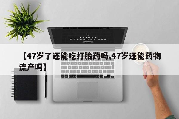打胎药专卖微信联系方式亲测有效!【47岁了还能吃打胎药吗,47岁还能药物流产吗】