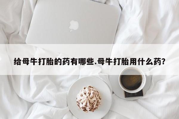 打胎药专卖微信联系方式亲测有效!给母牛打胎的药有哪些.母牛打胎用什么药？