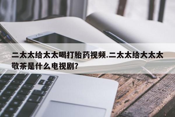 打胎药专卖微信联系方式亲测有效!二太太给太太喝打胎药视频.二太太给大太太敬茶是什么电视剧？