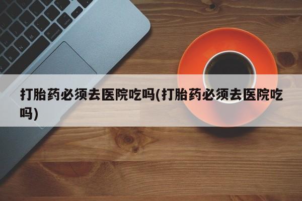打胎药专卖微信联系方式亲测有效!打胎药必须去医院吃吗(打胎药必须去医院吃吗)