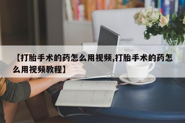 打胎药专卖微信联系方式亲测有效!【打胎手术的药怎么用视频,打胎手术的药怎么用视频教程】