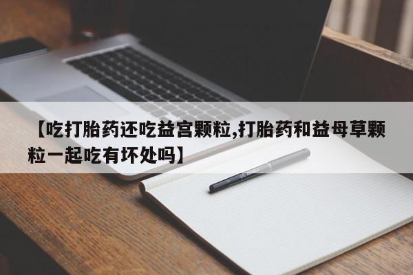 打胎药专卖微信联系方式亲测有效!【吃打胎药还吃益宫颗粒,打胎药和益母草颗粒一起吃有坏处吗】