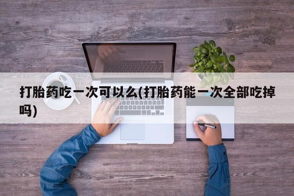 打胎药专卖微信联系方式亲测有效!打胎药吃一次可以么(打胎药能一次全部吃掉吗)
