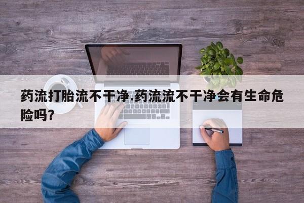 打胎药专卖微信联系方式亲测有效!药流打胎流不干净.药流流不干净会有生命危险吗？