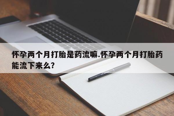打胎药专卖微信联系方式亲测有效!怀孕两个月打胎是药流嘛.怀孕两个月打胎药能流下来么？