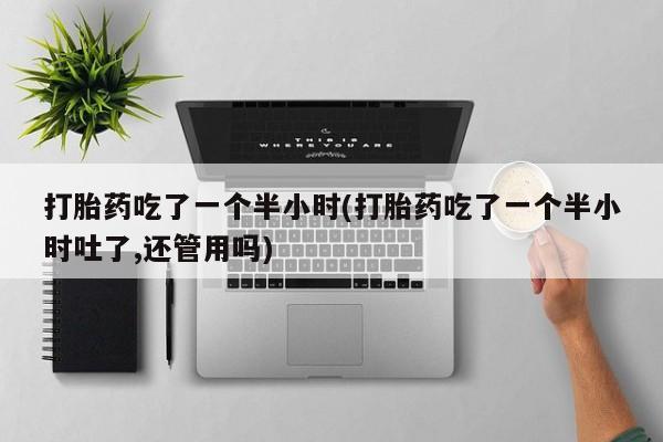 打胎药专卖微信联系方式亲测有效!打胎药吃了一个半小时(打胎药吃了一个半小时吐了,还管用吗)